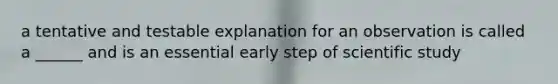 a tentative and testable explanation for an observation is called a ______ and is an essential early step of scientific study