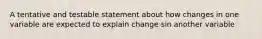 A tentative and testable statement about how changes in one variable are expected to explain change sin another variable