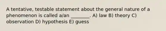 A tentative, testable statement about the general nature of a phenomenon is called a/an ________. A) law B) theory C) observation D) hypothesis E) guess