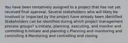 You have been tentatively assigned to a project that has not yet received final approval. Several stakeholders who will likely be involved or impacted by the project have already been identified. Stakeholders can be identified during which project management process groups? a.Initiate, planning, executing, and monitor and controlling b.Initiate and planning c.Planning and monitoring and controlling d.Monitoring and controlling and closing