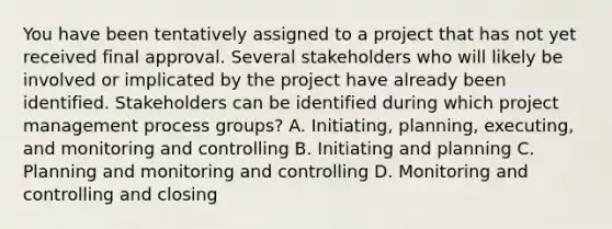 You have been tentatively assigned to a project that has not yet received final approval. Several stakeholders who will likely be involved or implicated by the project have already been identified. Stakeholders can be identified during which project management process groups? A. Initiating, planning, executing, and monitoring and controlling B. Initiating and planning C. Planning and monitoring and controlling D. Monitoring and controlling and closing