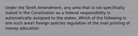 Under the Tenth Amendment, any area that is not specifically stated in the Constitution as a federal responsibility is automatically assigned to the states. Which of the following is one such area? foreign policies regulation of the mail printing of money education