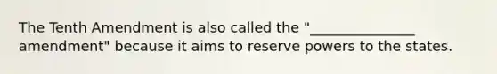 The Tenth Amendment is also called the "_______________ amendment" because it aims to reserve powers to the states.