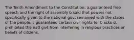 The Tenth Amendment to the Constitution: a.guaranteed free speech and the right of assembly b said that powers not specifically given to the national govt remained with the states of the people. c guaranteed certain civil rights for blacks d. prohibited the natl givt from interfering in religious practices or beliefs of citizens.