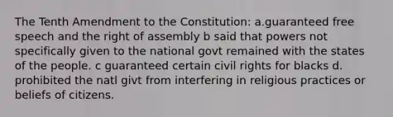 The Tenth Amendment to the Constitution: a.guaranteed free speech and the right of assembly b said that powers not specifically given to the national govt remained with the states of the people. c guaranteed certain civil rights for blacks d. prohibited the natl givt from interfering in religious practices or beliefs of citizens.