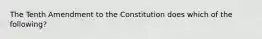 The Tenth Amendment to the Constitution does which of the following?