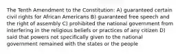 The Tenth Amendment to the Constitution: A) guaranteed certain civil rights for African Americans B) guaranteed free speech and the right of assembly C) prohibited the national government from interfering in the religious beliefs or practices of any citizen D) said that powers not specifically given to the national government remained with the states or the people