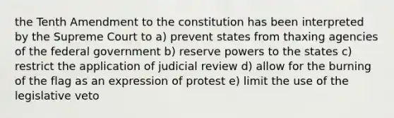 the Tenth Amendment to the constitution has been interpreted by the Supreme Court to a) prevent states from thaxing agencies of the federal government b) reserve powers to the states c) restrict the application of judicial review d) allow for the burning of the flag as an expression of protest e) limit the use of the legislative veto