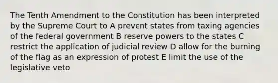 The Tenth Amendment to the Constitution has been interpreted by the Supreme Court to A prevent states from taxing agencies of the federal government B reserve powers to the states C restrict the application of judicial review D allow for the burning of the flag as an expression of protest E limit the use of the legislative veto