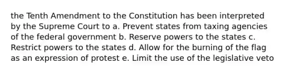 the Tenth Amendment to the Constitution has been interpreted by the Supreme Court to a. Prevent states from taxing agencies of the federal government b. Reserve powers to the states c. Restrict powers to the states d. Allow for the burning of the flag as an expression of protest e. Limit the use of the legislative veto