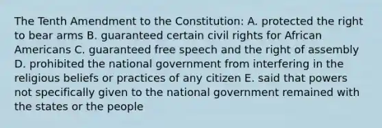 The Tenth Amendment to the Constitution: A. protected the right to bear arms B. guaranteed certain civil rights for <a href='https://www.questionai.com/knowledge/kktT1tbvGH-african-americans' class='anchor-knowledge'>african americans</a> C. guaranteed free speech and the right of assembly D. prohibited the national government from interfering in the religious beliefs or practices of any citizen E. said that powers not specifically given to the national government remained with the states or the people