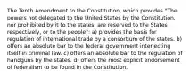 The Tenth Amendment to the Constitution, which provides "The powers not delegated to the United States by the Constitution, nor prohibited by it to the states, are reserved to the States respectively, or to the people": a) provides the basis for regulation of international trade by a consortium of the states. b) offers an absolute bar to the federal government interjecting itself in criminal law. c) offers an absolute bar to the regulation of handguns by the states. d) offers the most explicit endorsement of federalism to be found in the Constitution.