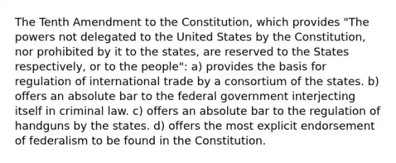 The Tenth Amendment to the Constitution, which provides "The powers not delegated to the United States by the Constitution, nor prohibited by it to the states, are reserved to the States respectively, or to the people": a) provides the basis for regulation of international trade by a consortium of the states. b) offers an absolute bar to the federal government interjecting itself in criminal law. c) offers an absolute bar to the regulation of handguns by the states. d) offers the most explicit endorsement of federalism to be found in the Constitution.