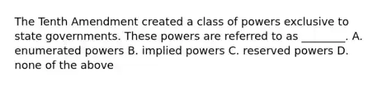 The Tenth Amendment created a class of powers exclusive to <a href='https://www.questionai.com/knowledge/kktWZGE8l3-state-governments' class='anchor-knowledge'>state governments</a>. These powers are referred to as ________. A. enumerated powers B. implied powers C. reserved powers D. none of the above