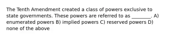 The Tenth Amendment created a class of powers exclusive to state governments. These powers are referred to as ________. A) enumerated powers B) implied powers C) reserved powers D) none of the above