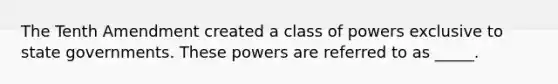 The Tenth Amendment created a class of powers exclusive to state governments. These powers are referred to as _____.