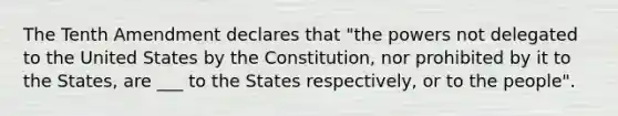 The Tenth Amendment declares that "the powers not delegated to the United States by the Constitution, nor prohibited by it to the States, are ___ to the States respectively, or to the people".