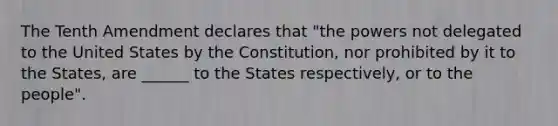 The Tenth Amendment declares that "the powers not delegated to the United States by the Constitution, nor prohibited by it to the States, are ______ to the States respectively, or to the people".