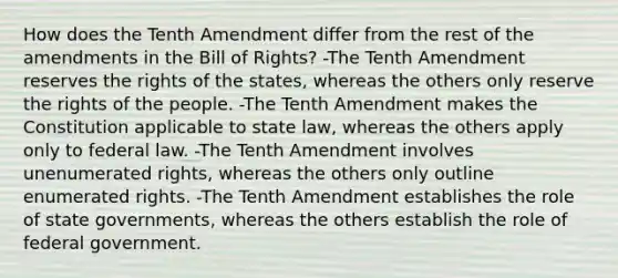 How does the Tenth Amendment differ from the rest of the amendments in the Bill of Rights? -The Tenth Amendment reserves the rights of the states, whereas the others only reserve the rights of the people. -The Tenth Amendment makes the Constitution applicable to state law, whereas the others apply only to federal law. -The Tenth Amendment involves unenumerated rights, whereas the others only outline enumerated rights. -The Tenth Amendment establishes the role of state governments, whereas the others establish the role of federal government.