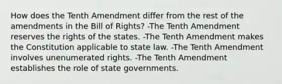 How does the Tenth Amendment differ from the rest of the amendments in the Bill of Rights? -The Tenth Amendment reserves the rights of the states. -The Tenth Amendment makes the Constitution applicable to state law. -The Tenth Amendment involves unenumerated rights. -The Tenth Amendment establishes the role of state governments.