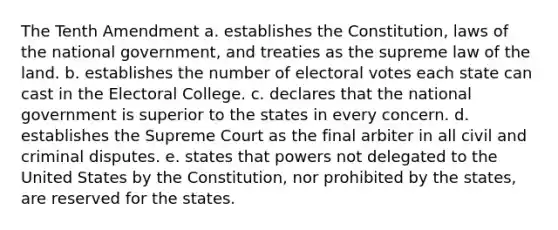 The Tenth Amendment a. establishes the Constitution, laws of the national government, and treaties as the supreme law of the land. b. establishes the number of electoral votes each state can cast in the Electoral College. c. declares that the national government is superior to the states in every concern. d. establishes the Supreme Court as the final arbiter in all civil and criminal disputes. e. states that powers not delegated to the United States by the Constitution, nor prohibited by the states, are reserved for the states.