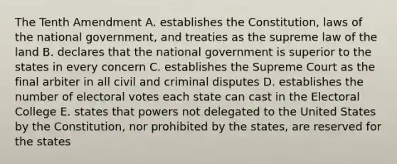 The Tenth Amendment A. establishes the Constitution, laws of the national government, and treaties as the supreme law of the land B. declares that the national government is superior to the states in every concern C. establishes the Supreme Court as the final arbiter in all civil and criminal disputes D. establishes the number of electoral votes each state can cast in the Electoral College E. states that powers not delegated to the United States by the Constitution, nor prohibited by the states, are reserved for the states