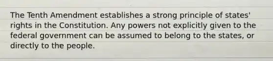 The Tenth Amendment establishes a strong principle of states' rights in the Constitution. Any powers not explicitly given to the federal government can be assumed to belong to the states, or directly to the people.