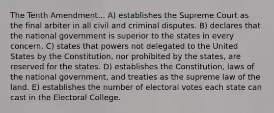 The Tenth Amendment... A) establishes the Supreme Court as the final arbiter in all civil and criminal disputes. B) declares that the national government is superior to the states in every concern. C) states that powers not delegated to the United States by the Constitution, nor prohibited by the states, are reserved for the states. D) establishes the Constitution, laws of the national government, and treaties as the supreme law of the land. E) establishes the number of electoral votes each state can cast in the Electoral College.