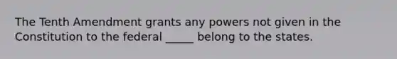 The Tenth Amendment grants any powers not given in the Constitution to the federal _____ belong to the states.