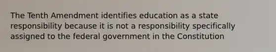 The Tenth Amendment identifies education as a state responsibility because it is not a responsibility specifically assigned to the federal government in the Constitution