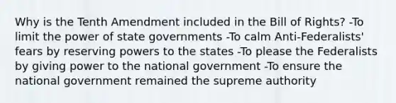 Why is the Tenth Amendment included in the Bill of Rights? -To limit the power of state governments -To calm Anti-Federalists' fears by reserving powers to the states -To please the Federalists by giving power to the national government -To ensure the national government remained the supreme authority