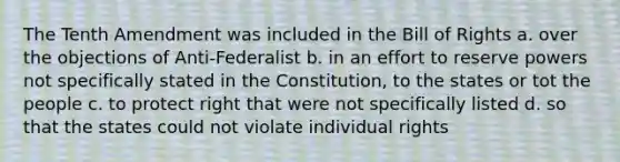 The Tenth Amendment was included in the Bill of Rights a. over the objections of Anti-Federalist b. in an effort to reserve powers not specifically stated in the Constitution, to the states or tot the people c. to protect right that were not specifically listed d. so that the states could not violate individual rights