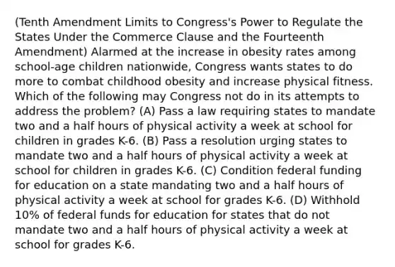 (Tenth Amendment Limits to Congress's Power to Regulate the States Under the Commerce Clause and the Fourteenth Amendment) Alarmed at the increase in obesity rates among school-age children nationwide, Congress wants states to do more to combat childhood obesity and increase physical fitness. Which of the following may Congress not do in its attempts to address the problem? (A) Pass a law requiring states to mandate two and a half hours of physical activity a week at school for children in grades K-6. (B) Pass a resolution urging states to mandate two and a half hours of physical activity a week at school for children in grades K-6. (C) Condition federal funding for education on a state mandating two and a half hours of physical activity a week at school for grades K-6. (D) Withhold 10% of federal funds for education for states that do not mandate two and a half hours of physical activity a week at school for grades K-6.