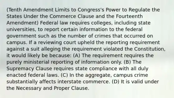 (Tenth Amendment Limits to Congress's Power to Regulate the States Under the Commerce Clause and the Fourteenth Amendment) Federal law requires colleges, including state universities, to report certain information to the federal government such as the number of crimes that occurred on campus. If a reviewing court upheld the reporting requirement against a suit alleging the requirement violated the Constitution, it would likely be because: (A) The requirement requires the purely ministerial reporting of information only. (B) The Supremacy Clause requires state compliance with all duly enacted federal laws. (C) In the aggregate, campus crime substantially affects interstate commerce. (D) It is valid under the Necessary and Proper Clause.