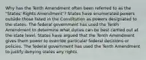 Why has the Tenth Amendment often been referred to as the "States' Rights Amendment"? States have enumerated powers outside those listed in the Constitution as powers designated to the states. The federal government has used the Tenth Amendment to determine what duties can be best carried out at the state level. States have argued that the Tenth Amendment gives them power to override particular federal decisions or policies. The federal government has used the Tenth Amendment to justify denying states any rights.