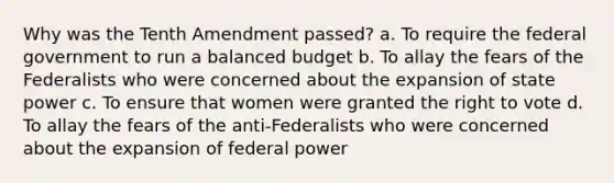 Why was the Tenth Amendment passed? a. To require the federal government to run a balanced budget b. To allay the fears of the Federalists who were concerned about the expansion of state power c. To ensure that women were granted the right to vote d. To allay the fears of the anti-Federalists who were concerned about the expansion of federal power