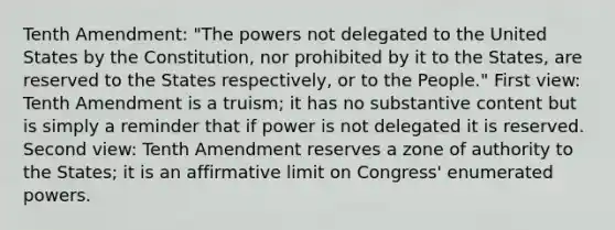 Tenth Amendment: "The powers not delegated to the United States by the Constitution, nor prohibited by it to the States, are reserved to the States respectively, or to the People." First view: Tenth Amendment is a truism; it has no substantive content but is simply a reminder that if power is not delegated it is reserved. Second view: Tenth Amendment reserves a zone of authority to the States; it is an affirmative limit on Congress' enumerated powers.