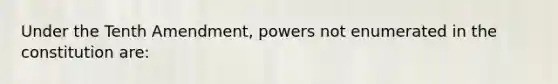 Under the Tenth Amendment, powers not enumerated in the constitution are: