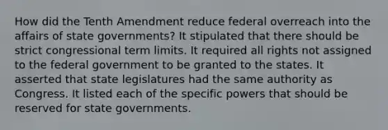 How did the Tenth Amendment reduce federal overreach into the affairs of state governments? It stipulated that there should be strict congressional term limits. It required all rights not assigned to the federal government to be granted to the states. It asserted that state legislatures had the same authority as Congress. It listed each of the specific powers that should be reserved for state governments.