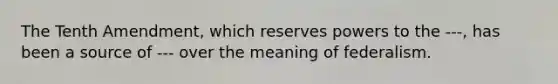 The Tenth Amendment, which reserves powers to the ---, has been a source of --- over the meaning of federalism.