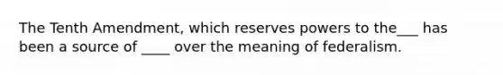 The Tenth Amendment, which reserves powers to the___ has been a source of ____ over the meaning of federalism.