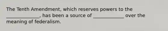 The Tenth Amendment, which reserves powers to the ______________, has been a source of _____________ over the meaning of federalism.