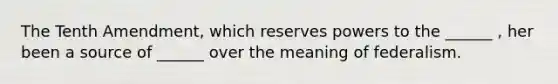 The Tenth Amendment, which reserves powers to the ______ , her been a source of ______ over the meaning of federalism.