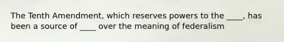 The Tenth Amendment, which reserves powers to the ____, has been a source of ____ over the meaning of federalism