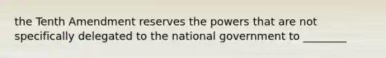 the Tenth Amendment reserves the powers that are not specifically delegated to the national government to ________