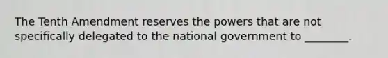 The Tenth Amendment reserves the powers that are not specifically delegated to the national government to ________.