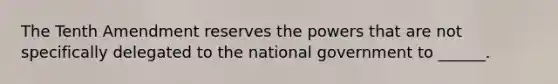 The Tenth Amendment reserves the powers that are not specifically delegated to the national government to ______.