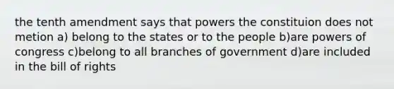 the tenth amendment says that powers the constituion does not metion a) belong to the states or to the people b)are powers of congress c)belong to all branches of government d)are included in the bill of rights