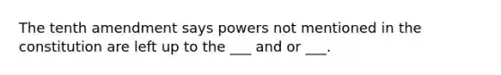 The tenth amendment says powers not mentioned in the constitution are left up to the ___ and or ___.