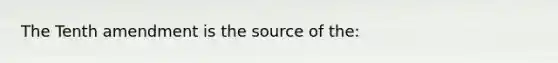 The Tenth amendment is the source of the: